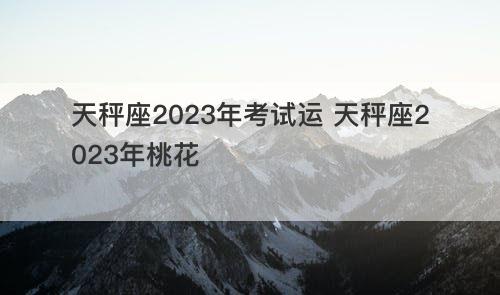 天秤座2023年考试运 天秤座2023年桃花