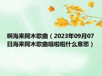 啊海来阿木歌曲（2023年09月07日海来阿木歌曲哦啦啦什么意思）