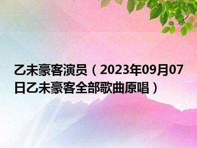 乙未豪客演员（2023年09月07日乙未豪客全部歌曲原唱）