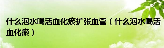  什么泡水喝活血化瘀扩张血管（什么泡水喝活血化瘀）