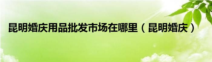  昆明婚庆用品批发市场在哪里（昆明婚庆）