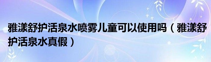  雅漾舒护活泉水喷雾儿童可以使用吗（雅漾舒护活泉水真假）