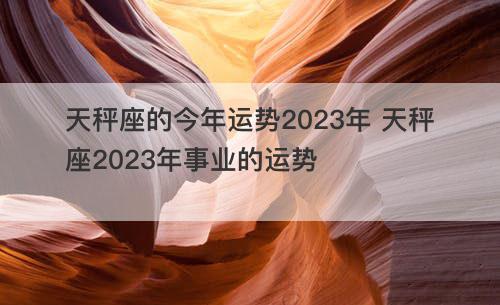 天秤座的今年运势2023年 天秤座2023年事业的运势