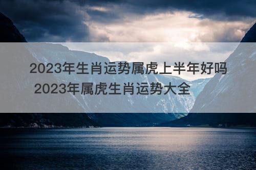 2023年生肖运势属虎上半年好吗 2023年属虎生肖运势大全