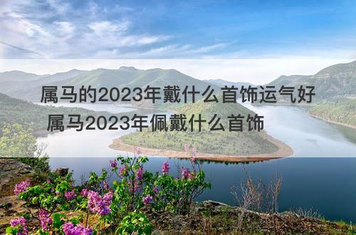 属马的2023年戴什么首饰运气好 属马2023年佩戴什么首饰