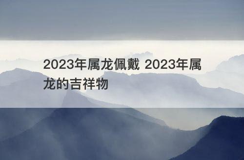 2023年属龙佩戴 2023年属龙的吉祥物