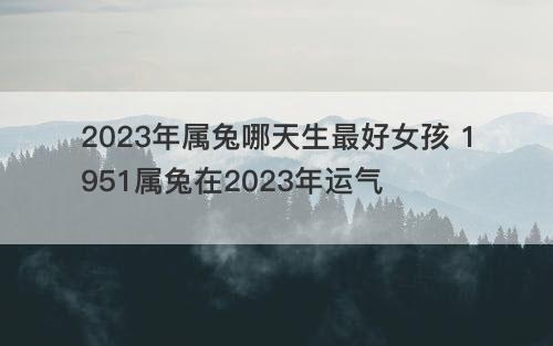 2023年属兔哪天生最好女孩 1951属兔在2023年运气