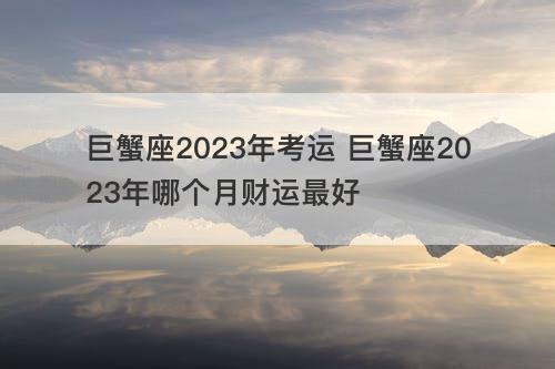 巨蟹座2023年考运 巨蟹座2023年哪个月财运最好