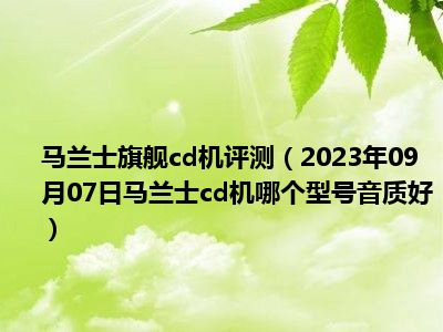 马兰士旗舰cd机评测（2023年09月07日马兰士cd机哪个型号音质好）