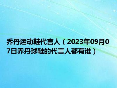 乔丹运动鞋代言人（2023年09月07日乔丹球鞋的代言人都有谁）