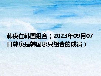 韩庚在韩国组合（2023年09月07日韩庚是韩国哪只组合的成员）