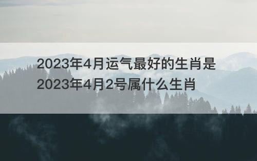 2023年4月运气最好的生肖是 2023年4月2号属什么生肖