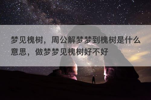 梦见槐树,周公解梦梦到槐树是什么意思,做梦梦见槐树好不好