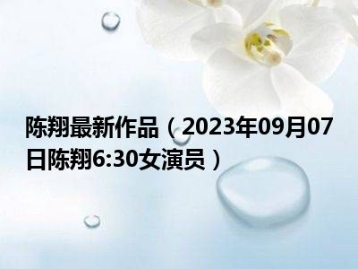 陈翔最新作品（2023年09月07日陈翔6:30女演员）