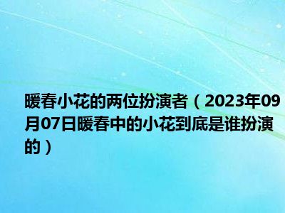 暖春小花的两位扮演者（2023年09月07日暖春中的小花到底是谁扮演的）