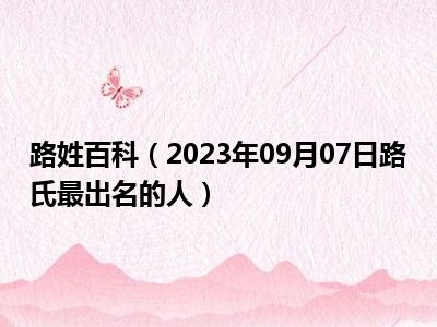 路姓百科（2023年09月07日路氏最出名的人）