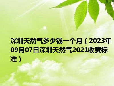 深圳天然气多少钱一个月（2023年09月07日深圳天然气2021收费标准）