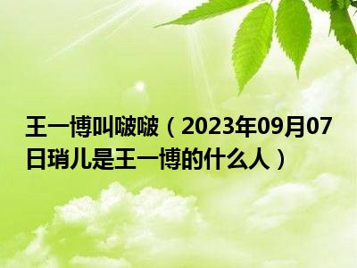 王一博叫啵啵（2023年09月07日琑儿是王一博的什么人）