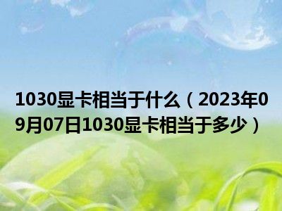 1030显卡相当于什么（2023年09月07日1030显卡相当于多少）