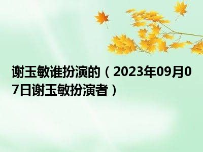 谢玉敏谁扮演的（2023年09月07日谢玉敏扮演者）