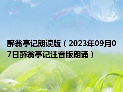 醉翁亭记朗读版（2023年09月07日醉翁亭记注音版朗诵）