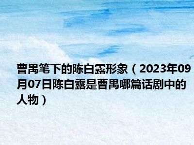 曹禺笔下的陈白露形象（2023年09月07日陈白露是曹禺哪篇话剧中的人物）