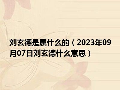 刘玄德是属什么的（2023年09月07日刘玄德什么意思）