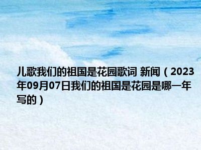 儿歌我们的祖国是花园歌词 新闻（2023年09月07日我们的祖国是花园是哪一年写的）