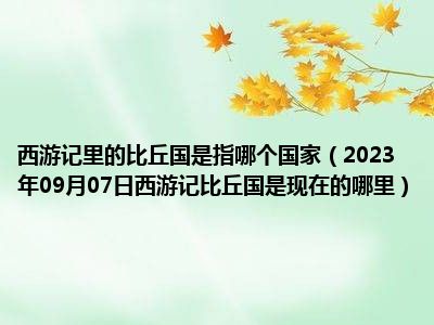 西游记里的比丘国是指哪个国家（2023年09月07日西游记比丘国是现在的哪里）