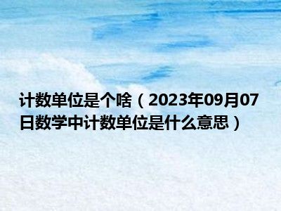 计数单位是个啥（2023年09月07日数学中计数单位是什么意思）