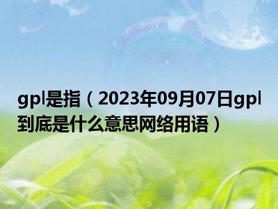 gpl是指（2023年09月07日gpl到底是什么意思网络用语）