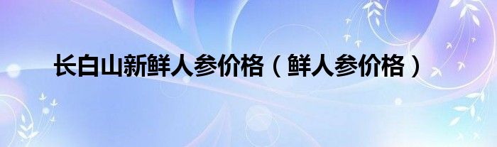  长白山新鲜人参价格（鲜人参价格）