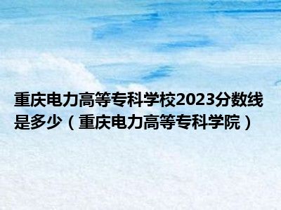 重庆电力高等专科学校2023分数线是多少（重庆电力高等专科学院）