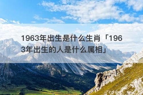 1963年出生是什么生肖「1963年出生的人是什么属相」