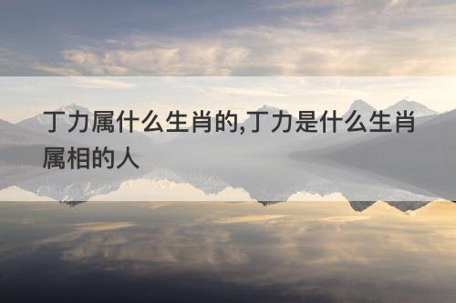 丁力属什么生肖的 丁力是什么生肖属相的人