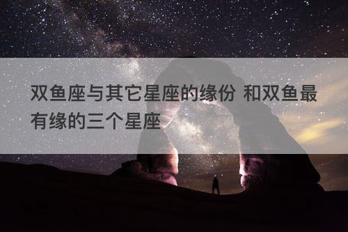 双鱼座与其它星座的缘份 和双鱼最有缘的三个星座