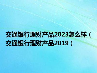 交通银行理财产品2023怎么样（交通银行理财产品2019）