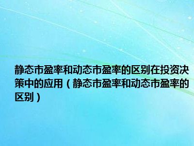 静态市盈率和动态市盈率的区别在投资决策中的应用（静态市盈率和动态市盈率的区别）