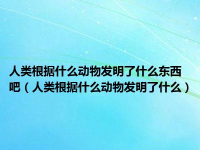 人类根据什么动物发明了什么东西吧（人类根据什么动物发明了什么）