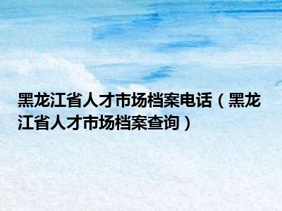 黑龙江省人才市场档案电话（黑龙江省人才市场档案查询）