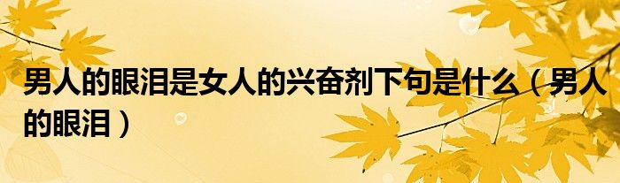  男人的眼泪是女人的兴奋剂下句是什么