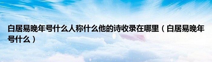  白居易晚年号什么人称什么他的诗收录在哪里