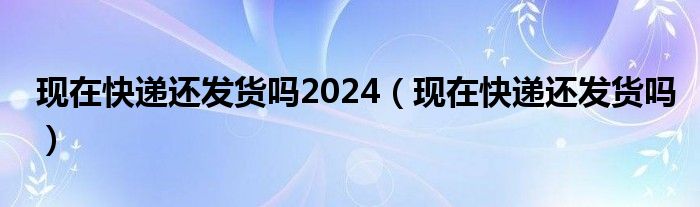  现在快递还发货吗2024