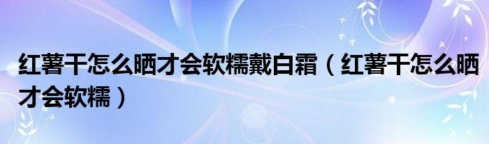  红薯干怎么晒才会软糯戴白霜